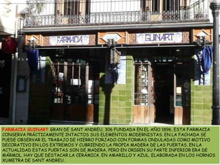 FARMACIA GUINART GRAN DE SANT ANDREU, 306 FUNDADA EN EL AÑO 1896, ESTA FARMACIA CONSERVA PRÁCTICAMENTE INTACTOS SUS ELEMENTOS MODERNISTAS. EN LA FACHADA SE PUEDE OBSERVAR EL TRABAJO DE HIERRO FORJADO CON FORMAS ONDULADAS COMO MOTIVO DECORATIVO EN LOS EXTREMOS Y CUBRIENDO LA PROPIA MADERA DE LAS PUERTAS. EN LA ACTUALIDAD ESTAS PUERTAS SON DE MADERA, PERO EN ORIGEN SU PARTE INFERIOR ERA DE MÁRMOL. HAY QUE DESTACAR LA CERÁMICA, EN AMARILLO Y AZUL, ELABORADA EN LOS HORNOS XUMETRA DE SANT ANDREU.