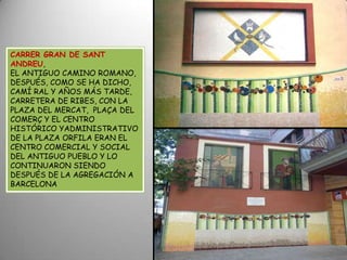 CARRER GRAN DE SANT ANDREU,EL ANTIGUO CAMINO ROMANO, DESPUÉS, COMO SE HA DICHO, CAMÍ RAL Y AÑOS MÁS TARDE, CARRETERA DE RIBES, CON LA PLAZA DEL MERCAT,  PLAÇA DEL COMERÇ Y EL CENTRO HISTÓRICO YADMINISTRATIVO DE LA PLAZA ORFILA ERAN EL CENTRO COMERCIAL Y SOCIAL DEL ANTIGUO PUEBLO Y LO CONTINUARON SIENDO DESPUÉS DE LA AGREGACIÓN A BARCELONA