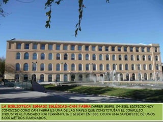 LA BIBLIOTECA IGNASI IGLÉSIAS-CAN FABRACARRER SEGRE, 24-32EL EDIFICIO HOY CONOCIDO COMO CAN FABRA ES UNA DE LAS NAVES QUE CONSTITUÍAN EL COMPLEJO INDUSTRIAL FUNDADO POR FERRÁN PUIG I GIBERT EN 1838. OCUPA UNA SUPERFICIE DE UNOS 6.000 METROS CUADRADOS, 