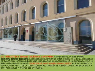 LA  BIBLIOTECA IGNASI IGLÉSIAS CAN FABRACARRER SEGRE, 24-32EL FONDO ESPECIAL IGNASI IGLÉSIAS. LA PRIMERA BIBLIOTECA DE SANT ANDREU, UNA DE LAS PRIMERAS DE BARCELONA, SE INAUGURÓ EL AÑO 1935 GRACIAS A LA DONACIÓN DE LA QUE HAVIA SIDO LA BIBLIOTECA PARTICULAR DEL ESCRITOR DE SANT ANDREU IGNASI IGLÉSIAS. ESTOS LIBROS, AL IGUAL QUE EL RESTO DE LA COLECCIÓN LOCAL, TAMBIÉN SE PUEDEN CONSULTAR EN LA SALA, Y SON ACCESIBLES A TRAVÉS DEL CATÁLOGO. 