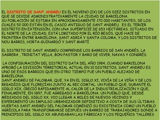 EL DISTRITO DE SANT ANDREUES EL NOVENO (IX) DE LOS DIEZ DISTRITOS EN QUE SE DIVIDE ADMINISTRATIVAMENTE LA CIUDAD DE BARCELONA.SU POBLACIÓN SE ESTIMA EN APROXIMADAMENTE 170 000 HABITANTES, DE LOS CUALES 52 000 ESTÁN EN EL CASCO ANTIGUO DE SANT ANDREU.  ES EL TERCER DISTRITO EN EXTENSIÓN, CON UNA SUPERFICIE DE 653 HECTÁREAS. SITUADO EN EL NORTE DE LA CIUDAD, ESTÁ LIMITADO POR EL RÍO BESÓS, QUE HACE DE FRONTERA ENTRE BARCELONA, SANT ADRIÀ Y SANTA COLOMA, Y LOS DISTRITOS DE NOU BARRIS, HORTA-GUINARDÓ Y SANT MARTÍEL DISTRITO DE SANT ANDREU COMPRENDE LOS BARRIOS DE SAN ANDRÉS, LA SAGRERA , TRINITAT VELLA, BON PASTOR Y BARO DE VIVER, NAVAS Y CONGRÉS. LA CONFIGURACIÓN DEL DISTRITO DATA DEL AÑO 1984, CUANDO BARCELONA APROBÓ LA DIVISIÓN TERRITORIAL ACTUAL EN 10 DISTRITOS. SANT ANDREU ES UNO DE ESOS BARRIOS QUE EN OTRO TIEMPO FUE UN PUEBLO ALEJADO DE BARCELONA. SANT ANDREU DE PALOMAR, QUE, YA EN EL SIGLO XI, VIVÍA DE LA VIÑA Y DE LOS REGADÍOS QUE FLORECÍAN JUNTO AL REC COMTAL. UN PUEBLO QUE, DURANTE EL SIGLO XIX, CRECIÓ RÁPIDAMENTE AL CALOR DE LA INDUSTRIALIZACIÓN Y QUE, FINALMENTE, EN 1897, FUE AGREGADO A BARCELONA. UN PUEBLO QUE, DESDE MEDIADOS DEL SIGLO XX, VIO LLEGAR A MILES DE NUEVOS VECINOS Y EXPERIMENTÓ UN IMPULSO URBANIZADOR DEFINITIVO A COSTA DE SUS ÚLTIMAS HUERTASSANT ANDREU DEL PALOMAR COMENZÓ SU EXISTENCIA COMO UN PUEBLO AGRÍCOLA PARA TRANSFORMARSE DESPUÉS UN BARRIO DE TRABAJADORES DONDE A PRINCIPIOS DEL SIGLO XX ABUNDABAN LAS FÁBRICAS Y LOS PEQUEÑOS TALLERES  