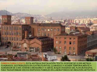 FÁBRICA FABRA I COATS. ESTA ANTIGUA INSTALACIÓN TEXTIL DISPONE DE 12.000 METROS CUADRADOS, DISTRIBUIDOS EN CUATRO PLANTAS, LLAMADOS A ACOGER TEMPORALMENTE A ALREDEDOR DE 2.000 JÓVENES CREADORES Y A SER EL BUQUE INSIGNIA DEL PLAN MUNICIPAL PARA TRANSFORMAR VIEJOS EDIFICIOS FABRILES EN LABORATORIOS DE CREACIÓN ARTÍSTICA
