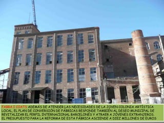 FABRA I COATS ADEMÁS DE ATENDER LAS NECESIDADES DE LA JOVEN COLONIA ARTÍSTICA LOCAL, EL PLAN DE CONVERSIÓN DE FÁBRICAS RESPONDE TAMBIÉN AL DESEO MUNICIPAL DE REVITALIZAR EL PERFIL INTERNACIONAL BARCELONÉS Y ATRAER A JÓVENES EXTRANJEROS. EL PRESUPUESTO PARA LA REFORMA DE ESTA FÁBRICA ASCIENDE A DIEZ MILLONES DE EUROS