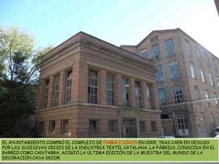 EL AYUNTAMIENTO COMPRÓ EL COMPLEJO DE FABRA I COATS EN 2005, TRAS CAER EN DESUSO POR LAS SUCESIVAS CRISIS DE LA INDUSTRIA TEXTIL CATALANA. LA FÁBRICA, CONOCIDA EN EL BARRIO COMO CAN FABRA, ACOGIÓ LA ÚLTIMA EDICIÓN DE LA MUESTRA DEL MUNDO DE LA DECORACIÓN CASA DECOR