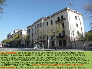 LES CASERNES CONSTITUYE UNO DE LOS PROYECTOS DE CREACIÓN DE NUEVO TEJIDO URBANO MÁS AMBICIOSOS DE LA CIUDAD, PUESTO QUE EN ESTE GRAN ESPACIO DE 107.000 M2 SE CONSTRUIRÁ  TODO UN BARRIO DOTADO DE UN GRAN NÚMERO DE EQUIPAMIENTOS Y CON CERCA DEL 50% DE LA SUPERFICIE DEDICADA A PARQUES, ZONAS VERDES Y VIALESEL CONSORCIO DE LA ZONA FRANCA ADQUIRIÓ AL MINISTERIO DE DEFENSA LOS ANTIGUOS CUARTELES DE ARTILLERÍA Y DE MAESTRANZA EL AÑO 2004 LA CONSTRUCCIÓN DE 12 NUEVOS EQUIPAMIENTOS, 2.000 NUEVAS VIVIENDAS –UN 60% DE LAS CUALES SON DE VARIAS TIPOLOGÍAS DE PROTECCIÓN-, Y 41.000 M2 DE PARQUES Y ZONAS VERDES
