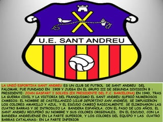 LA UNIÓ ESPORTIVA SANT ANDREU ES UN CLUB DE FUTBOL  DE SANT ANDREU  DEL PALOMAR, FUE FUNDADO EN  1909 Y JUEGA EN EL GRUPO III DE SEGUNDA DIVISIÓN B : PRESIDENTE: JOAN GASPART I SOLVES (EX PRESIDENTE DEL F.C. BARCELONA) EN 1940, TRAS LA GUERRA CIVIL Y LA VICTORIA DEL FRANQUISMO EL SANT ANDREU SUFRIÓ NUMEROSOS CAMBIOS: EL NOMBRE SE CASTELLANIZÓ (CLUB DEPORTIVO SAN ANDRÉS), SE IMPUSIERON LOS COLORES AMARILLO Y AZUL, Y EL ESCUDO CAMBIÓ RADICALMENTE. SE ELIMINARON LAS  CUATRO BARRAS Y SE INTRODUJO LA  BANDERA ESPAÑOLA. CON EL PASO DE LOS AÑOS, EL SANT ANDREU RECUPERÓ SU NOMBRE Y SUS COLORES ORIGINALES,  EN EL ESCUDO, CON LA BANDERA ANDREUENSE EN LA PARTE SUPERIOR, Y LOS COLORES DEL EQUIPO Y LAS  CUATRO BARRAS CATALANAS- EN LA PARTE INFERIOR