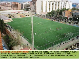 EL CAMP DE LA U.E.SANT ANDREU ES DE TAMAÑO MEDIO, CON CÉSPED ARTIFICIAL Y BUENA VISIÓN DEL JUEGO EL ESTADIO NARCÍS SALA  ES UN CAMPO DE FUTBOL EN EL QUE DISPUTA SUS PARTIDOS COMO LOCAL TIENE UNA CAPACIDAD DE 15.000 ESPECTADORES, EL TERRENO DE JUEGO ES DE CESPED ARTIFICIAL.