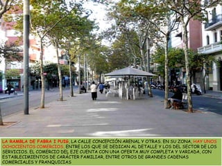 LA RAMBLA DE FABRA I PUIG, LA CALLE CONCEPCIÓN ARENAL Y OTRAS. EN SU ZONA, HAY UNOS OCHOCIENTOS COMERCIOS, ENTRE LOS QUE SE DEDICAN AL DETALLE Y LOS DEL SECTOR DE LOS SERVICIOS. EL COMERCIO DEL EJE CUENTA CON UNA OFERTA MUY COMPLETA Y VARIADA, CON ESTABLECIMIENTOS DE CARÁCTER FAMILIAR, ENTRE OTROS DE GRANDES CADENAS COMERCIALES Y FRANQUICIAS