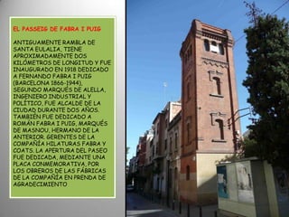 EL PASSEIG DE FABRA I PUIG ANTIGUAMENTE RAMBLA DE SANTA EULALIA, TIENE APROXIMADAMENTE DOS KILÓMETROS DE LONGITUD Y FUE INAUGURADO EN 1918 DEDICADO A FERNANDO FABRA I PUIG (BARCELONA 1866-1944), SEGUNDO MARQUÉS DE ALELLA, INGENIERO INDUSTRIAL Y POLÍTICO, FUE ALCALDE DE LA CIUDAD DURANTE DOS AÑOS. TAMBIÉN FUE DEDICADO A ROMÁN FABRA I PUIG, MARQUÉS DE MASNOU, HERMANO DE LA ANTERIOR. GERENTES DE LA COMPAÑÍA HILATURAS FABRA Y COATS. LA APERTURA DEL PASEO FUE DEDICADA, MEDIANTE UNA PLACA CONMEMORATIVA, POR LOS OBREROS DE LAS FÁBRICAS DE LA COMPAÑÍA EN PRENDA DE AGRADECIMIENTO