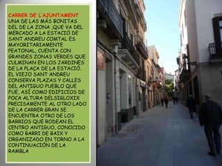 CARRER DE L’AJUNTAMENTUNA DE LAS MÁS BONITAS DEL DE LA ZONA ,QUE VA DEL MERCADO A LA ESTACIÓ DE SANT ANDREU COMTAL ES MAYORITARIAMENTE PEATONAL, CUENTA CON GRANDES ZONAS VERDES QUE CULMINAN EN LOS JARDINES DE LA PLAÇA DE LA ESTACIÓ.EL VIEJO SANT ANDREU CONSERVA PLAZAS Y CALLES DEL ANTIGUO PUEBLO QUE FUE, ASÍ COMO EDIFICIOS DE POCA ALTURA DELSIGLOXIX PRECISAMENTE AL OTRO LADO DE LA CARRER GRAN SE ENCUENTRA OTRO DE LOS BARRIOS QUE RODEAN EL CENTRO ANTIGUO, CONOCIDO COMO BARRI DE BAIX Y ORGANIZADO EN TORNO A LA CONTINUACIÓN DE LA RAMBLA