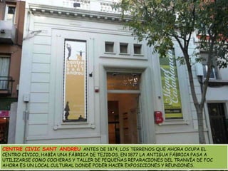 CENTRE CIVIC SANT ANDREU ANTES DE 1874, LOS TERRENOS QUE AHORA OCUPA EL CENTRO CÍVICO, HABÍA UNA FÁBRICA DE TEJIDOS. EN 1877 LA ANTIGUA FÁBRICA PASA A UTILIZARSE COMO COCHERAS Y TALLER DE PEQUEÑAS REPARACIONES DEL TRANVÍA DE FOC AHORA ES UN LOCAL CULTURAL DONDE PODER HACER EXPOSICIONES Y REUNIONES.