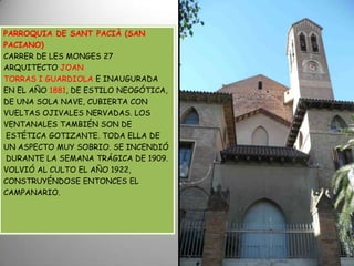 PARROQUIA DE SANT PACIÀ (SAN PACIANO)CARRER DE LES MONGES 27ARQUITECTO JOAN TORRAS I GUARDIOLA E INAUGURADA EN EL AÑO 1881, DE ESTILO NEOGÓTICA, DE UNA SOLA NAVE, CUBIERTA CON VUELTAS OJIVALES NERVADAS. LOS VENTANALES TAMBIÉN SON DE ESTÉTICA GOTIZANTE. TODA ELLA DE UN ASPECTO MUY SOBRIO. SE INCENDIÓDURANTE LA SEMANA TRÁGICA DE 1909. VOLVIÓ AL CULTO EL AÑO 1922, CONSTRUYÉNDOSE ENTONCES ELCAMPANARIO. 
