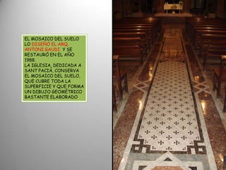 EL MOSAICO DEL SUELO LO DISEÑÓ EL ARQ.  ANTONI GAUDI  Y SE RESTAURÓ EN EL AÑO  1988.LA IGLESIA, DEDICADA A SANT PACIÀ, CONSERVA EL MOSAICO DEL SUELO, QUE CUBRE TODA LA SUPERFICIE Y QUE FORMA UN DIBUJO GEOMÉTRICO BASTANTE ELABORADO