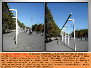 PARC DE LA TRINITAT VELLA LO REALMENTE INTERESANTE DE ESTE PROYECTO ES COMO SUS AUTORES ENRIC BATLLE Y JOAN ROIG SON CAPACES DE GENERAR UN ESPACIO URBANO DE GRAN CALIDAD EN MEDIO DE UN NUDO DE AUTOPISTAS Y FERROCARRILES, QUE ADEMÁS ES VITAL PARA LA REGIÓN DONDE SE UBICA. LOGRAN CONVERTIR UN LUGAR INHÓSPITO Y DESAGRADABLE, QUE APARENTEMENTE SERÍA DE DESECHO PARA TODOS LOS CIUDADANOS, EN UN ESPACIO DE OPORTUNIDAD DONDE UBICAR UN PARQUE A GRAN ESCALA DONDE APARECEN VIÑEDOS, CAMPOS DE OLIVOS, FRUTALES EN ESPALDERA E INCLUSO UN RIO