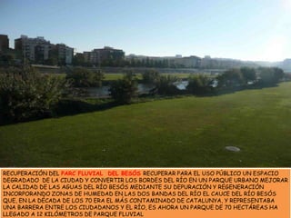 RECUPERACIÓN DEL PARC FLUVIAL  DEL BESÓS RECUPERAR PARA EL USO PÚBLICO UN ESPACIO DEGRADADO  DE LA CIUDAD Y CONVERTIR LOS BORDES DEL RÍO EN UN PARQUE URBANO MEJORAR LA CALIDAD DE LAS AGUAS DEL RÍO BESÓS MEDIANTE SU DEPURACIÓN Y REGENERACIÓN INCORPORANDO ZONAS DE HUMEDAD EN LAS DOS BANDAS DEL RÍO EL CAUCE DEL RÍO BESÓS QUE, EN LA DÉCADA DE LOS 70 ERA EL MÁS CONTAMINADO DE CATALUNYA, Y REPRESENTABA UNA BARRERA ENTRE LOS CIUDADANOS Y EL RÍO, ES AHORA UN PARQUE DE 70 HECTÁREAS HA LLEGADO A 12 KILÓMETROS DE PARQUE FLUVIAL