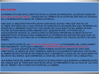 BON PASTORUN BARRIO SITUADO EN EL LÍMITE ESTE DE LA CIUDAD DE BARCELONA. UN NÚCLEO SINGULAR EN LA ORILLA DEL RIO BESÓS, NACIDO EN LAS TIERRAS DE ALUVIÓN DEL RÍO POR LOS OLEADAS DE LA INMIGRACIÓN LLEGADA DE TIERRAS DIVERSAS.PARA QUE LA ARQUITECTURA POPULAR NO CAIGA EN EL OLVIDO, PARA QUE UNO DE LOS ÚLTIMOS VESTIGIOS DE LA VIDA VECINAL EN HORIZONTAL DE BARCELONA SIGA TENIENDO UN RINCÓN EN LA MEMORIA COLECTIVA, UNA HILERA DE CASAS BARATAS DEL BARRIO DE BON PASTOR, EN PLENA REVOLUCIÓN URBANÍSTICA, QUEDARÁ EN PIE. A PETICIÓN DE LA ASOCIACIÓN DE VECINOS, EL CONSISTORIO HA DECIDIDO PRESERVARUN GRUPO DE ESTAS EMBLEMÁTICAS VIVIENDAS PARA ALBERGAR EN SU INTERIOR UNA EXPOSICIÓN QUE HAGA UN RECORRIDO POR LA HISTORIA DE LA VIVIENDA EN EL BARRIO Y EN TODO EL DISTRITO DE SANT ANDREU.CON LA EDIFICACIÓN DE LAS 784 CASAS BARATAS EN 1929 LA FISONOMÍA DEL LUGAR CAMBIÓ PROFUNDAMENTE, TANTO QUE A MENUDO SE IDENTIFICA B0N PASTOR CON SUS CASAS BARATAS, YA QUE DURANTE MUCHO TIEMPO FUERON UN NÚCLEO URBANO DE UNOS 3000 HABITANTES, AL MEDIO DE UNOS TERRENOS AGRÍCOLA ESCASAMENTE POBLADOS. HOY EN DÍA EL BARRIO DE BON PASTOR SE DISTINGUEN MUY CLARAMENTE LA ZONA DE LAS CASAS BARATAS DEL RESTO DEL BARRIO, QUE COMPRENDE LA ZONA DEL CENTRO CÍVICO Y DE LA BIBLIOTECA. UNA BUENA PARTE DEL BARRIO ESTA REPLETO DE INDUSTRIAS QUE ESPERAN LA REMODELACIÓN DEL PARQUE QUE SE TIENE QUE CONSTRUIR CON EL SOTERRAMIENTO DE LAS VIAS DE  LAS VIAS DE LOS TRENES Y DE LA NUEVA ESTACIÓN DE LA SAGRERA