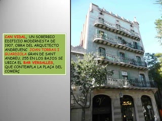 CAN VIDAL, UN SOBERBIO EDIFICIO MODERNISTA DE 1907, OBRA DEL ARQUITECTO ANDREUENC  JOAN TORRAS I GUARDIOLA GRAN DE SANT ANDREU, 255 EN LOS BAJOS SE UBICA ELBAR VERSALLES, QUE CONTEMPLA LA PLAÇA DEL COMERÇ 