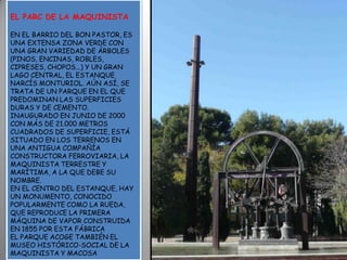 EL PARC DE LA MAQUINISTAEN EL BARRIO DEL BON PASTOR, ES UNA EXTENSA ZONA VERDE CON UNA GRAN VARIEDAD DE ÁRBOLES (PINOS, ENCINAS, ROBLES, CIPRESES, CHOPOS...) Y UN GRAN LAGO CENTRAL, EL ESTANQUE NARCÍS MONTURIOL. AÚN ASÍ, SE TRATA DE UN PARQUE EN EL QUE PREDOMINAN LAS SUPERFICIES DURAS Y DE CEMENTO.INAUGURADO EN JUNIO DE 2000 CON MÁS DE 21.000 METROS CUADRADOS DE SUPERFICIE, ESTÁ SITUADO EN LOS TERRENOS EN UNA ANTIGUA COMPAÑÍA CONSTRUCTORA FERROVIARIA, LA MAQUINISTA TERRESTRE Y MARÍTIMA, A LA QUE DEBE SU NOMBRE.EN EL CENTRO DEL ESTANQUE, HAY UN MONUMENTO, CONOCIDO POPULARMENTE COMO LA RUEDA, QUE REPRODUCE LA PRIMERA MÁQUINA DE VAPOR CONSTRUIDA EN 1855 POR ESTA FÁBRICA EL PARQUE ACOGE TAMBIÉN EL MUSEO HISTÓRICO-SOCIAL DE LA MAQUINISTA Y MACOSA
