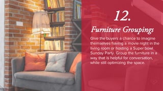 12.
Furniture Groupings
Give the buyers a chance to imagine
themselves having a movie night in the
living room or hosting a Super bowl
Sunday Party. Group the furniture in a
way that is helpful for conversation,
while still optimizing the space.
 