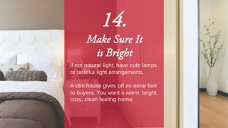 14.
Make Sure It
is Bright
If not natural light, have cute lamps
or tasteful light arrangements.
A dim house gives off an eerie feel
to buyers. You want a warm, bright,
cozy, clean feeling home.
 
