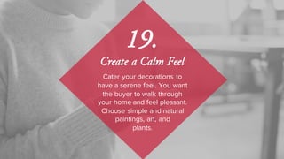 Cater your decorations to
have a serene feel. You want
the buyer to walk through
your home and feel pleasant.
Choose simple and natural
paintings, art, and
plants.
19.
Create a Calm Feel
 