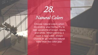 28.
Natural Colors
Choose natural colors when
decorating your home. Try to
add variations of brown, black,
and white. When painting a
room a new color, always
choose to go with the natural
color than the color pop.
 