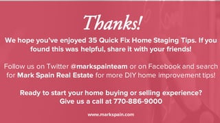 Thanks!
We hope you’ve enjoyed 35 Quick Fix Home Staging Tips. If you
found this was helpful, share it with your friends!
Follow us on Twitter @markspainteam or on Facebook and search
for Mark Spain Real Estate for more DIY home improvement tips!
Ready to start your home buying or selling experience?
Give us a call at 770-886-9000
www.markspain.com
 