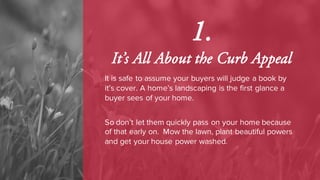 1.
It’s All About the Curb Appeal
It is safe to assume your buyers will judge a book by
it’s cover. A home’s landscaping is the first glance a
buyer sees of your home.
So don’t let them quickly pass on your home because
of that early on. Mow the lawn, plant beautiful powers
and get your house power washed.
 