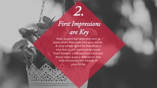 Help buyers feel welcome and at
ease when they walk into your home.
A very simple quick fix that adds a
nice feel to the front entrance are
fresh flowers. Little touches here and
there make such a difference and
help showcase the beauty of
your home.
2.
First Impressions
are Key
 