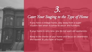 3.
Cater Your Staging to the Type of Home
If you have a vintage home, stay away from a super
modern feel when it comes to decor and furniture.
If your home is very new, you do not want old appliances.
Keep to the theme of your home and focus on cleanliness
and appeal to your type of buyer.
 