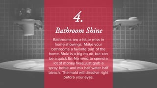 4.
Bathroom Shine
Bathrooms are a hit or miss in
home showings. Make your
bathrooms a favorite part of the
home. Mold is a big no no, but can
be a quick fix. No need to spend a
lot of money here, just grab a
spray bottle and mix half water half
bleach. The mold will dissolve right
before your eyes.
 