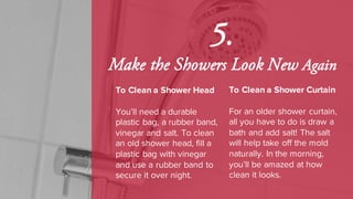 5.
Make the Showers Look New Again
To Clean a Shower Head
You’ll need a durable
plastic bag, a rubber band,
vinegar and salt. To clean
an old shower head, fill a
plastic bag with vinegar
and use a rubber band to
secure it over night.
To Clean a Shower Curtain
For an older shower curtain,
all you have to do is draw a
bath and add salt! The salt
will help take off the mold
naturally. In the morning,
you’ll be amazed at how
clean it looks.
 
