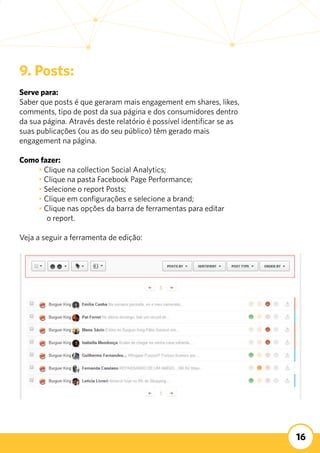 16
9. Posts:
Serve para:
Saber que posts é que geraram mais engagement em shares, likes,
comments, tipo de post da sua página e dos consumidores dentro
da sua página. Através deste relatório é possível identificar se as
suas publicações (ou as do seu público) têm gerado mais
engagement na página.
Como fazer:
	 • Clique na collection Social Analytics;
	 • Clique na pasta Facebook Page Performance;
	 • Selecione o report Posts;
	 • Clique em configurações e selecione a brand;
	 • Clique nas opções da barra de ferramentas para editar
o report.
Veja a seguir a ferramenta de edição:
 