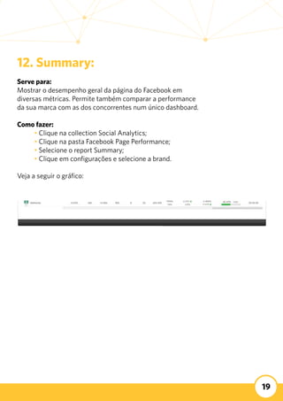 19
12. Summary:
Serve para:
Mostrar o desempenho geral da página do Facebook em
diversas métricas. Permite também comparar a performance
da sua marca com as dos concorrentes num único dashboard.
Como fazer:
	 • Clique na collection Social Analytics;
	 • Clique na pasta Facebook Page Performance;
	 • Selecione o report Summary;
	 • Clique em configurações e selecione a brand.
Veja a seguir o gráfico:
 