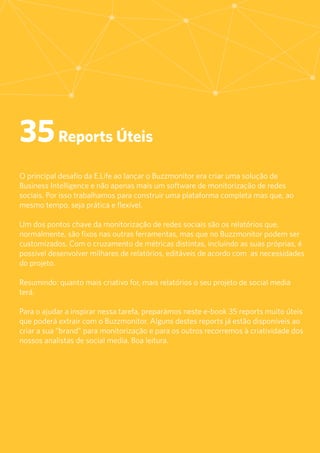 2
35Reports Úteis
O principal desafio da E.Life ao lançar o Buzzmonitor era criar uma solução de
Business Intelligence e não apenas mais um software de monitorização de redes
sociais. Por isso trabalhamos para construir uma plataforma completa mas que, ao
mesmo tempo, seja prática e flexível.
Um dos pontos chave da monitorização de redes sociais são os relatórios que,
normalmente, são fixos nas outras ferramentas, mas que no Buzzmonitor podem ser
customizados. Com o cruzamento de métricas distintas, incluindo as suas próprias, é
possível desenvolver milhares de relatórios, editáveis de acordo com as necessidades
do projeto.
Resumindo: quanto mais criativo for, mais relatórios o seu projeto de social media
terá.
Para o ajudar a inspirar nessa tarefa, preparámos neste e-book 35 reports muito úteis
que poderá extrair com o Buzzmonitor. Alguns destes reports já estão disponíveis ao
criar a sua “brand” para monitorização e para os outros recorremos à criatividade dos
nossos analistas de social media. Boa leitura.
 