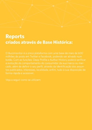 21
Reports
criados através de Base Histórica:
O Buzzmonitor é a única plataforma com uma base de mais de 600
milhões de posts em Twitter e Facebook, podendo ser ativado num
botão. Com as funções: Deep Profile e Author History poderá verificar
a evolução do comportamento do consumidor da sua marca ou mer-
cado, além de definir o seu perfil, através da identificação dos assun-
tos publicados, interesses, localidade, enfim, tudo à sua disposição de
forma rápida e acessível..
Veja a seguir como se utilizam:
 