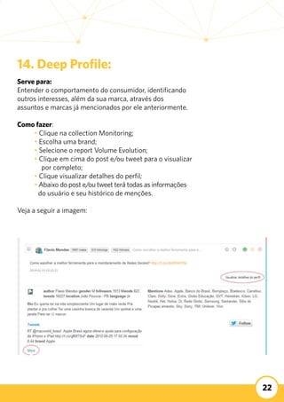 22
14. Deep Profile:
Serve para:
Entender o comportamento do consumidor, identificando 	
outros interesses, além da sua marca, através dos
assuntos e marcas já mencionados por ele anteriormente.
Como fazer:
	 • Clique na collection Monitoring;
	 • Escolha uma brand;
	 • Selecione o report Volume Evolution;
	 • Clique em cima do post e/ou tweet para o visualizar 	
por completo;
	 • Clique visualizar detalhes do perfil;
	 • Abaixo do post e/ou tweet terá todas as informações 	
do usuário e seu histórico de menções.
	
Veja a seguir a imagem:
 