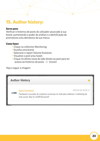 23
15. Author history:
Serve para:
Verificar o histórico de posts do utilizador associado à sua
brand, aumentando o poder de análise e a identificação de
promotores e/ou detratores da sua marca.
Como fazer:
	 • Clique na collection Monitoring;
	 • Escolha uma brand;
	 • Selecione o report Volume Evolution;
	 • Visualize o post e/ou tweet;
	 • Clique no último ícone do lado direito ao post para ter 	
acesso ao histórico de posts. (ícone)
Veja a seguir a imagem:
 