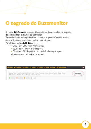 3
O menu Edit Report é o maior diferencial do Buzzmonitor e o segredo
de como extrair o melhor do software!
Sabendo usá-lo, você poderá cruzar dados e gerar inúmeros reports
de acordo com a sua criatividade e necessidades.
Para ter acesso ao Edit Report:
	 • Clique em Collection Monitoring;
	 • Escolha uma brand e um report;
	 • Clique em Edit Report ou no símbolo de engrenagem,
de acordo com a imagem a seguir:
O segredo do Buzzmonitor
 