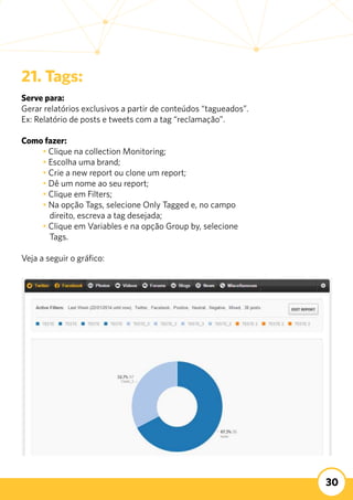 30
21. Tags:
Serve para:
Gerar relatórios exclusivos a partir de conteúdos “tagueados”.
Ex: Relatório de posts e tweets com a tag “reclamação”.
Como fazer:
	 • Clique na collection Monitoring;
	 • Escolha uma brand;
	 • Crie a new report ou clone um report;
	 • Dê um nome ao seu report;
	 • Clique em Filters;
	 • Na opção Tags, selecione Only Tagged e, no campo 		
direito, escreva a tag desejada;
	 • Clique em Variables e na opção Group by, selecione 	 	
Tags.
Veja a seguir o gráfico:
 