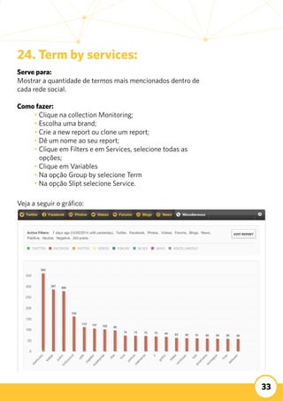 33
24. Term by services:
Serve para:
Mostrar a quantidade de termos mais mencionados dentro de
cada rede social.
	
Como fazer:
	 • Clique na collection Monitoring;
	 • Escolha uma brand;
	 • Crie a new report ou clone um report;
	 • Dê um nome ao seu report;
	 • Clique em Filters e em Services, selecione todas as 	
	 opções;
	 • Clique em Variables
	 • Na opção Group by selecione Term
	 • Na opção Slipt selecione Service.
Veja a seguir o gráfico:
 