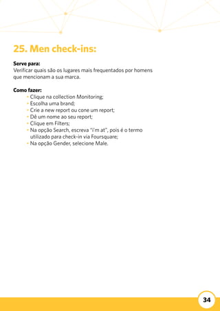 34
25. Men check-ins:
Serve para:
Verificar quais são os lugares mais frequentados por homens
que mencionam a sua marca.
	
Como fazer:
	 • Clique na collection Monitoring;
	 • Escolha uma brand;
	 • Crie a new report ou cone um report;
	 • Dê um nome ao seu report;
	 • Clique em Filters;
	 • Na opção Search, escreva “i’m at”, pois é o termo 		
	 utilizado para check-in via Foursquare;
	 • Na opção Gender, selecione Male.
 