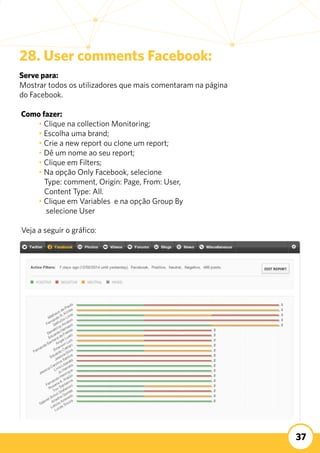 37
28. User comments Facebook:
Serve para:
Mostrar todos os utilizadores que mais comentaram na página
do Facebook.
	
Como fazer:
	 • Clique na collection Monitoring;
	 • Escolha uma brand;
	 • Crie a new report ou clone um report;
	 • Dê um nome ao seu report;
	 • Clique em Filters;
	 • Na opção Only Facebook, selecione
	 Type: comment, Origin: Page, From: User,
	 Content Type: All.
	 • Clique em Variables e na opção Group By
	 selecione User
Veja a seguir o gráfico:
 