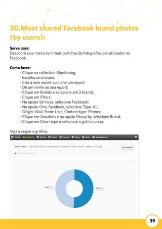 39
30.Most shared Facebook brand photos
(by users):
Serve para:
Descobrir que marca tem mais partilhas de fotografias por utilizador no
Facebook.
	
Como fazer:
	 • Clique na collection Monitoring;
	 • Escolha uma brand;
	 • Crie a new report ou clone um report;
	 • Dê um nome ao seu report;
	 • Clique em Brands e selecione até 3 brands;
	 • Clique em Filters;
	 • Na opção Services, selecione Facebook;
	 • Na opção Only Facebook, selecione Type: All,
	 Origin: Wall, From: User, Content type: Photos;
	 • Clique em Variables e na opção Group by, selecione Brand;
	 • Clique em Chart type e selecione o gráfico pizza.
Veja a seguir o gráfico:
 