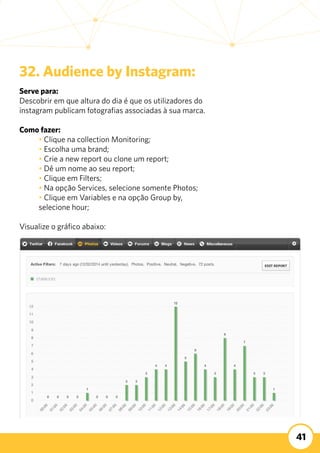 41
32. Audience by Instagram:
Serve para:
Descobrir em que altura do dia é que os utilizadores do
instagram publicam fotografias associadas à sua marca. 	
Como fazer:
	 • Clique na collection Monitoring;
	 • Escolha uma brand;
	 • Crie a new report ou clone um report;
	 • Dê um nome ao seu report;
	 • Clique em Filters;
	 • Na opção Services, selecione somente Photos;
	 • Clique em Variables e na opção Group by,
	 selecione hour;
Visualize o gráfico abaixo:
 