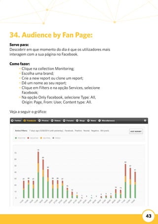43
34. Audience by Fan Page:
Serve para:
Descobrir em que momento do dia é que os utilizadores mais
interagem com a sua página no Facebook.
	 	
Como fazer:
	 • Clique na collection Monitoring;
	 • Escolha uma brand;
	 • Crie a new report ou clone um report;
	 • Dê um nome ao seu report;
	 • Clique em Filters e na opção Services, selecione 		
	 Facebook;
	 • Na opção Only Facebook, selecione Type: All,
	 Origin: Page, From: User, Content type: All.
Veja a seguir o gráfico:
 