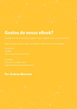 46
Gostou do nosso eBook?
Esperamos ter te ajudado a gerar mais insights com o Buzzmonitor!
Siga nossos canais e fique por dentro das próximas novidades!
Facebook
Twitter
www.buzzmonitor.com.br
Dúvidas:
Entre em contato com
negocios@buzzmonitor.com.br
Por Andréa Morrone
 