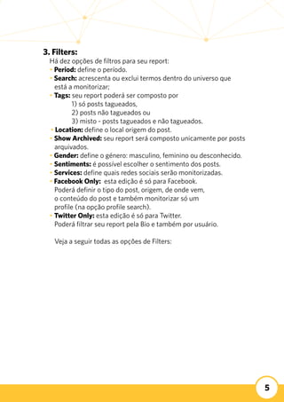 5
3. Filters:
Há dez opções de filtros para seu report:
• Period: define o período.
• Search: acrescenta ou exclui termos dentro do universo que
está a monitorizar;
• Tags: seu report poderá ser composto por
	 1) só posts tagueados,
	 2) posts não tagueados ou
	 3) misto - posts tagueados e não tagueados.
• Location: define o local origem do post.
• Show Archived: seu report será composto unicamente por posts
arquivados.
• Gender: define o género: masculino, feminino ou desconhecido.
• Sentiments: é possível escolher o sentimento dos posts.
• Services: define quais redes sociais serão monitorizadas.
• Facebook Only: esta edição é só para Facebook.
Poderá definir o tipo do post, origem, de onde vem,
o conteúdo do post e também monitorizar só um
profile (na opção profile search).
• Twitter Only: esta edição é só para Twitter.
Poderá filtrar seu report pela Bio e também por usuário.
Veja a seguir todas as opções de Filters:
 