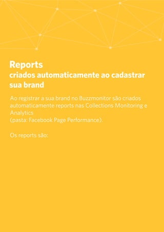 7
Reports
criados automaticamente ao cadastrar
sua brand
	Ao registrar a sua brand no Buzzmonitor são criados
automaticamente reports nas Collections Monitoring e
Analytics
(pasta: Facebook Page Performance).
Os reports são:
 