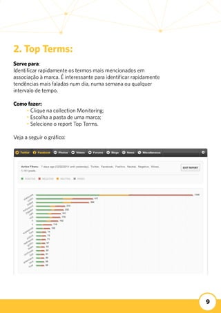 9
2. Top Terms:
Serve para:
Identificar rapidamente os termos mais mencionados em
associação à marca. É interessante para identificar rapidamente
tendências mais faladas num dia, numa semana ou qualquer
intervalo de tempo.
Como fazer:
	 • Clique na collection Monitoring;
	 • Escolha a pasta de uma marca;
	 • Selecione o report Top Terms.
Veja a seguir o gráfico:
 